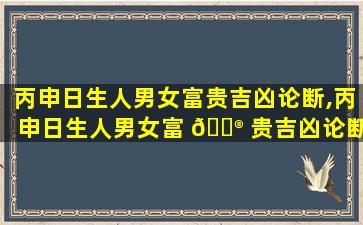 丙申日生人男女富贵吉凶论断,丙申日生人男女富 💮 贵吉凶论断是什么